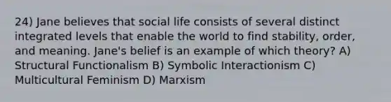 24) Jane believes that social life consists of several distinct integrated levels that enable the world to find stability, order, and meaning. Jane's belief is an example of which theory? A) Structural Functionalism B) Symbolic Interactionism C) Multicultural Feminism D) Marxism