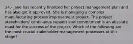 24.- Jane has recently finalized her project management plan and has also got it approved. She is managing a complex manufacturing process improvement project. The project stakeholders' continuous support and commitment is an absolute must for the success of the project. Which of the following are the most crucial stakeholder management processes at this stage?