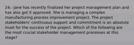 24.- Jane has recently finalized her project management plan and has also got it approved. She is managing a complex manufacturing process improvement project. The project stakeholders' continuous support and commitment is an absolute must for the success of the project. Which of the following are the most crucial stakeholder management processes at this stage?