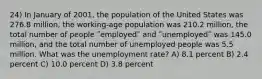 24) In January of 2001, the population of the United States was 276.8 million, the working-age population was 210.2 million, the total number of people ʺemployedʺ and ʺunemployedʺ was 145.0 million, and the total number of unemployed people was 5.5 million. What was the unemployment rate? A) 8.1 percent B) 2.4 percent C) 10.0 percent D) 3.8 percent