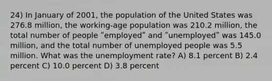 24) In January of 2001, the population of the United States was 276.8 million, the working-age population was 210.2 million, the total number of people ʺemployedʺ and ʺunemployedʺ was 145.0 million, and the total number of unemployed people was 5.5 million. What was the unemployment rate? A) 8.1 percent B) 2.4 percent C) 10.0 percent D) 3.8 percent