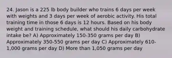 24. Jason is a 225 lb body builder who trains 6 days per week with weights and 3 days per week of aerobic activity. His total training time in those 6 days is 12 hours. Based on his body weight and training schedule, what should his daily carbohydrate intake be? A) Approximately 150-350 grams per day B) Approximately 350-550 grams per day C) Approximately 610-1,000 grams per day D) More than 1,050 grams per day