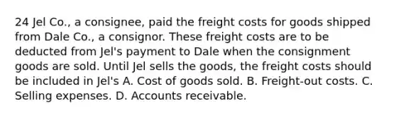 24 Jel Co., a consignee, paid the freight costs for goods shipped from Dale Co., a consignor. These freight costs are to be deducted from Jel's payment to Dale when the consignment goods are sold. Until Jel sells the goods, the freight costs should be included in Jel's A. Cost of goods sold. B. Freight-out costs. C. Selling expenses. D. Accounts receivable.