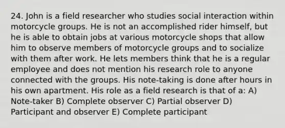 24. John is a field researcher who studies social interaction within motorcycle groups. He is not an accomplished rider himself, but he is able to obtain jobs at various motorcycle shops that allow him to observe members of motorcycle groups and to socialize with them after work. He lets members think that he is a regular employee and does not mention his research role to anyone connected with the groups. His note-taking is done after hours in his own apartment. His role as a field research is that of a: A) Note-taker B) Complete observer C) Partial observer D) Participant and observer E) Complete participant