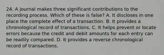 24. A journal makes three significant contributions to the recording process. Which of these is false? A. It discloses in one place the complete effect of a transaction. B. It provides a chronological record of transactions. C. It helps prevent or locate errors because the credit and debit amounts for each entry can be readily compared. D. It provides a reverse chronological record of transactions.