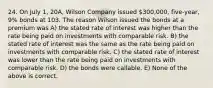 24. On July 1, 20A, Wilson Company issued 300,000, five-year, 9% bonds at 103. The reason Wilson issued the bonds at a premium was A) the stated rate of interest was higher than the rate being paid on investments with comparable risk. B) the stated rate of interest was the same as the rate being paid on investments with comparable risk. C) the stated rate of interest was lower than the rate being paid on investments with comparable risk. D) the bonds were callable. E) None of the above is correct.