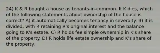 24) K & R bought a house as tenants-in-common. If K dies, which of the following statements about ownership of the house is correct? A) it automatically becomes tenancy in severalty. B) it is divided, with R retaining R's original interest and the balance going to K's estate. C) R holds fee simple ownership in K's share of the property. D) R holds life estate ownership and K's share of the property.