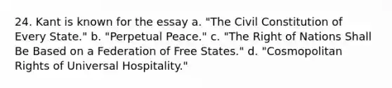 24. Kant is known for the essay a. "The Civil Constitution of Every State." b. "Perpetual Peace." c. "The Right of Nations Shall Be Based on a Federation of Free States." d. "Cosmopolitan Rights of Universal Hospitality."