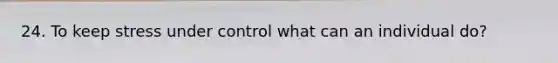 24. To keep stress under control what can an individual do?
