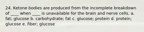 24. Ketone bodies are produced from the incomplete breakdown of ____ when ____ is unavailable for the brain and nerve cells. a. fat; glucose b. carbohydrate; fat c. glucose; protein d. protein; glucose e. fiber; glucose