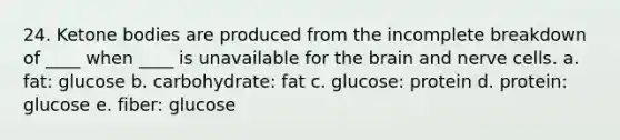 24. Ketone bodies are produced from the incomplete breakdown of ____ when ____ is unavailable for the brain and nerve cells. a. fat: glucose b. carbohydrate: fat c. glucose: protein d. protein: glucose e. fiber: glucose