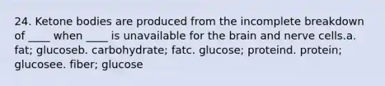 24. Ketone bodies are produced from the incomplete breakdown of ____ when ____ is unavailable for the brain and nerve cells.a. fat; glucoseb. carbohydrate; fatc. glucose; proteind. protein; glucosee. fiber; glucose