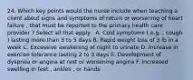 24. Which key points would the nurse include when teaching a client about signs and symptoms of return or worsening of heart failure , that must be reported to the primary health care provider ? Select all that apply . A. Cold symptoms ( e.g. , cough ) lasting more than 3 to 5 days B. Rapid weight loss of 3 lb in a week C. Excessive awakening at night to urinate D. Increase in exercise tolerance lasting 2 to 3 days E. Development of dyspnea or angina at rest or worsening angina F. Increased swelling in feet , ankles , or hands