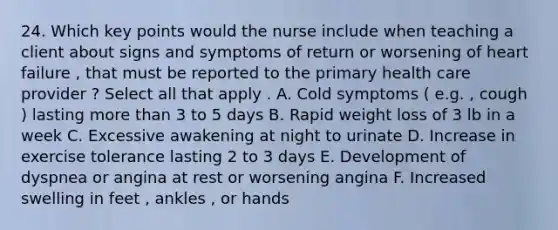 24. Which key points would the nurse include when teaching a client about signs and symptoms of return or worsening of heart failure , that must be reported to the primary health care provider ? Select all that apply . A. Cold symptoms ( e.g. , cough ) lasting more than 3 to 5 days B. Rapid weight loss of 3 lb in a week C. Excessive awakening at night to urinate D. Increase in exercise tolerance lasting 2 to 3 days E. Development of dyspnea or angina at rest or worsening angina F. Increased swelling in feet , ankles , or hands