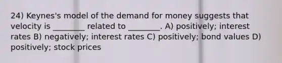 24) Keynes's model of the demand for money suggests that velocity is ________ related to ________. A) positively; interest rates B) negatively; interest rates C) positively; bond values D) positively; stock prices