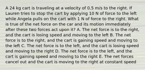 A 24 kg cart is traveling at a velocity of 0.5 m/s to the right. If Lauren tries to stop the cart by applying 10 N of force to the left while Angela pulls on the cart with 1 N of force to the right. What is true of the net force on the car and its motion immediately after these two forces act upon it? A. The net force is to the right, and the cart is losing speed and moving to the left B. The net force is to the right, and the cart is gaining speed and moving to the left C. The net force is to the left, and the cart is losing speed and moving to the right D. The net force is to the left, and the cart is gaining speed and moving to the right E. The net forces cancel out and the cart is moving to the right at constant speed