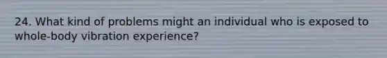 24. What kind of problems might an individual who is exposed to whole-body vibration experience?