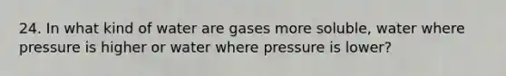 24. In what kind of water are gases more soluble, water where pressure is higher or water where pressure is lower?