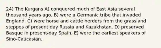 24) The Kurgans A) conquered much of East Asia several thousand years ago. B) were a Germanic tribe that invaded England. C) were horse and cattle herders from the grassland steppes of present day Russia and Kazakhstan. D) preserved Basque in present-day Spain. E) were the earliest speakers of Sino-Caucasian.