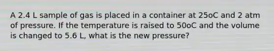 A 2.4 L sample of gas is placed in a container at 25oC and 2 atm of pressure. If the temperature is raised to 50oC and the volume is changed to 5.6 L, what is the new pressure?