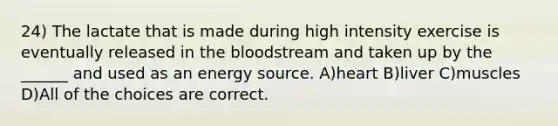 24) The lactate that is made during high intensity exercise is eventually released in the bloodstream and taken up by the ______ and used as an energy source. A)heart B)liver C)muscles D)All of the choices are correct.