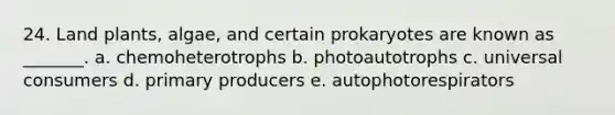 24. Land plants, algae, and certain prokaryotes are known as _______. a. chemoheterotrophs b. photoautotrophs c. universal consumers d. primary producers e. autophotorespirators