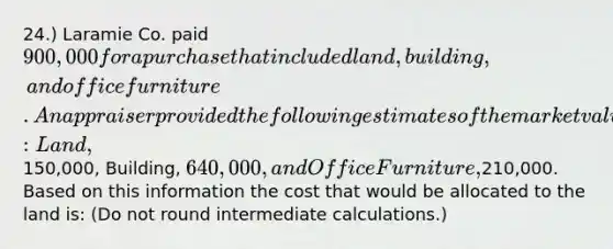 24.) Laramie Co. paid 900,000 for a purchase that included land, building, and office furniture. An appraiser provided the following estimates of the market values of the assets if they had been purchased separately: Land,150,000, Building, 640,000, and Office Furniture,210,000. Based on this information the cost that would be allocated to the land is: (Do not round intermediate calculations.)