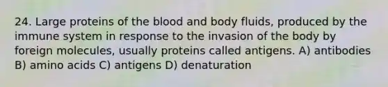 24. Large proteins of the blood and body fluids, produced by the immune system in response to the invasion of the body by foreign molecules, usually proteins called antigens. A) antibodies B) amino acids C) antigens D) denaturation