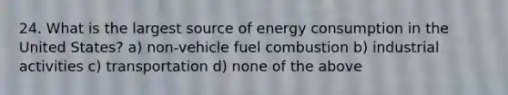 24. What is the largest source of energy consumption in the United States? a) non-vehicle fuel combustion b) industrial activities c) transportation d) none of the above