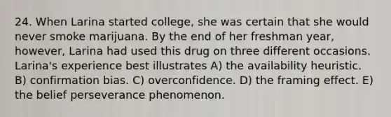 24. When Larina started college, she was certain that she would never smoke marijuana. By the end of her freshman year, however, Larina had used this drug on three different occasions. Larina's experience best illustrates A) the availability heuristic. B) confirmation bias. C) overconfidence. D) the framing effect. E) the belief perseverance phenomenon.