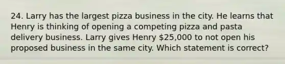 24. Larry has the largest pizza business in the city. He learns that Henry is thinking of opening a competing pizza and pasta delivery business. Larry gives Henry 25,000 to not open his proposed business in the same city. Which statement is correct?