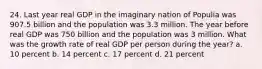 24. Last year real GDP in the imaginary nation of Populia was 907.5 billion and the population was 3.3 million. The year before real GDP was 750 billion and the population was 3 million. What was the growth rate of real GDP per person during the year? a. 10 percent b. 14 percent c. 17 percent d. 21 percent