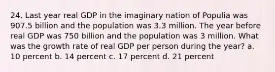 24. Last year real GDP in the imaginary nation of Populia was 907.5 billion and the population was 3.3 million. The year before real GDP was 750 billion and the population was 3 million. What was the growth rate of real GDP per person during the year? a. 10 percent b. 14 percent c. 17 percent d. 21 percent