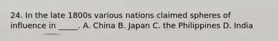 24. In the late 1800s various nations claimed spheres of influence in _____. A. China B. Japan C. the Philippines D. India