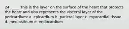 24. ____ This is the layer on the surface of the heart that protects the heart and also represents the visceral layer of the pericardium: a. epicardium b. parietal layer c. myocardial tissue d. mediastinum e. endocardium