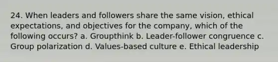 24. When leaders and followers share the same vision, ethical expectations, and objectives for the company, which of the following occurs? a. Groupthink b. Leader-follower congruence c. Group polarization d. Values-based culture e. Ethical leadership