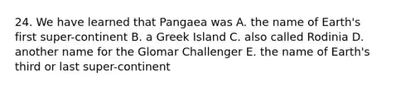 24. We have learned that Pangaea was A. the name of Earth's first super-continent B. a Greek Island C. also called Rodinia D. another name for the Glomar Challenger E. the name of Earth's third or last super-continent