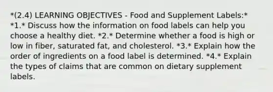 *(2.4) LEARNING OBJECTIVES - Food and Supplement Labels:* *1.* Discuss how the information on food labels can help you choose a healthy diet. *2.* Determine whether a food is high or low in fiber, saturated fat, and cholesterol. *3.* Explain how the order of ingredients on a food label is determined. *4.* Explain the types of claims that are common on dietary supplement labels.