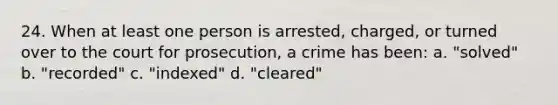 24. When at least one person is arrested, charged, or turned over to the court for prosecution, a crime has been: a. "solved" b. "recorded" c. "indexed" d. "cleared"