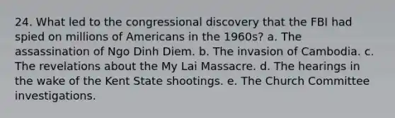 24. What led to the congressional discovery that the FBI had spied on millions of Americans in the 1960s? a. The assassination of Ngo Dinh Diem. b. The invasion of Cambodia. c. The revelations about the My Lai Massacre. d. The hearings in the wake of the Kent State shootings. e. The Church Committee investigations.