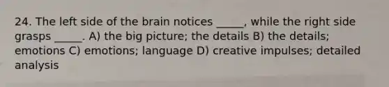 24. The left side of the brain notices _____, while the right side grasps _____. A) the big picture; the details B) the details; emotions C) emotions; language D) creative impulses; detailed analysis