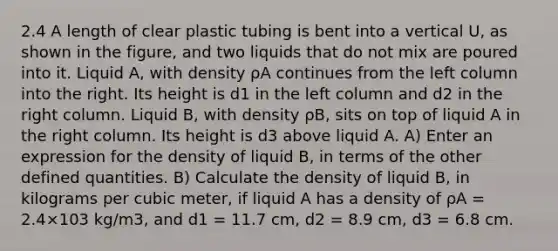 2.4 A length of clear plastic tubing is bent into a vertical U, as shown in the figure, and two liquids that do not mix are poured into it. Liquid A, with density ρA continues from the left column into the right. Its height is d1 in the left column and d2 in the right column. Liquid B, with density ρB, sits on top of liquid A in the right column. Its height is d3 above liquid A. A) Enter an expression for the density of liquid B, in terms of the other defined quantities. B) Calculate the density of liquid B, in kilograms per cubic meter, if liquid A has a density of ρA = 2.4×103 kg/m3, and d1 = 11.7 cm, d2 = 8.9 cm, d3 = 6.8 cm.