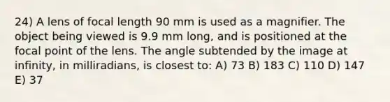 24) A lens of focal length 90 mm is used as a magnifier. The object being viewed is 9.9 mm long, and is positioned at the focal point of the lens. The angle subtended by the image at infinity, in milliradians, is closest to: A) 73 B) 183 C) 110 D) 147 E) 37