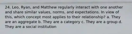 24. Leo, Ryan, and Matthew regularly interact with one another and share similar values, norms, and expectations. In view of this, which concept most applies to their relationship? a. They are an aggregate b. They are a category c. They are a group d. They are a social institution