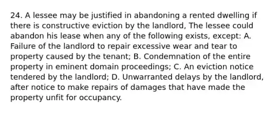 24. A lessee may be justified in abandoning a rented dwelling if there is constructive eviction by the landlord, The lessee could abandon his lease when any of the following exists, except: A. Failure of the landlord to repair excessive wear and tear to property caused by the tenant; B. Condemnation of the entire property in eminent domain proceedings; C. An eviction notice tendered by the landlord; D. Unwarranted delays by the landlord, after notice to make repairs of damages that have made the property unfit for occupancy.