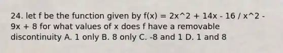 24. let f be the function given by f(x) = 2x^2 + 14x - 16 / x^2 - 9x + 8 for what values of x does f have a removable discontinuity A. 1 only B. 8 only C. -8 and 1 D. 1 and 8