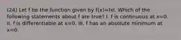 (24) Let f be the function given by f(x)=IxI. Which of the following statements about f are true? I. f is continuous at x=0. II. f is differentiable at x=0. III. f has an absolute minimum at x=0.