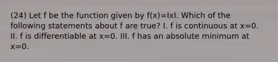 (24) Let f be the function given by f(x)=IxI. Which of the following statements about f are true? I. f is continuous at x=0. II. f is differentiable at x=0. III. f has an absolute minimum at x=0.