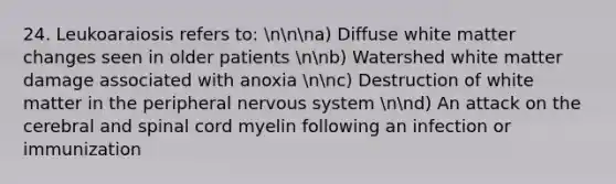 24. Leukoaraiosis refers to: nnna) Diffuse white matter changes seen in older patients nnb) Watershed white matter damage associated with anoxia nnc) Destruction of white matter in the peripheral nervous system nnd) An attack on the cerebral and spinal cord myelin following an infection or immunization