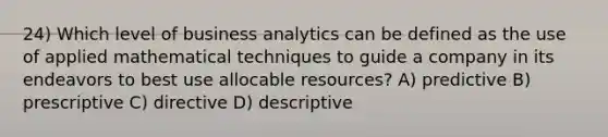 24) Which level of business analytics can be defined as the use of applied mathematical techniques to guide a company in its endeavors to best use allocable resources? A) predictive B) prescriptive C) directive D) descriptive